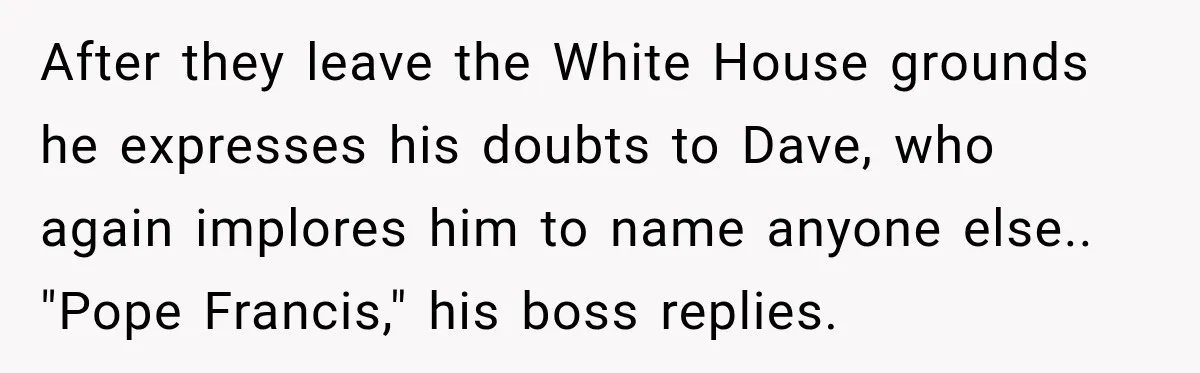 After they leave the White House grounds he expresses his doubts to Dave, who again implores him to name anyone else.. "Pope Francis," his boss replies.