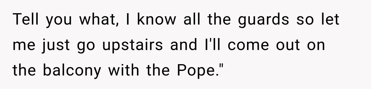 Tell you what, I know all the guards so let me just go upstairs and I'll come out on the balcony with the Pope."