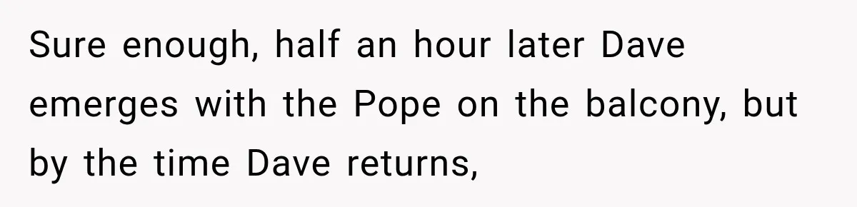 Sure enough, half an hour later Dave emerges with the Pope on the balcony, but by the time Dave returns,