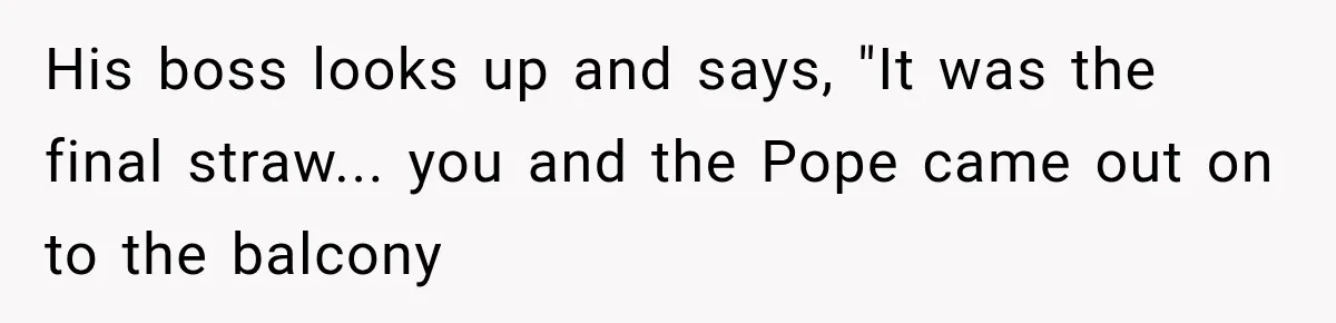 His boss looks up and says, "It was the final straw... you and the Pope came out on to the balcony