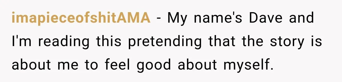 imapieceofshitAMA − My name's Dave and I'm reading this pretending that the story is about me to feel good about myself.
