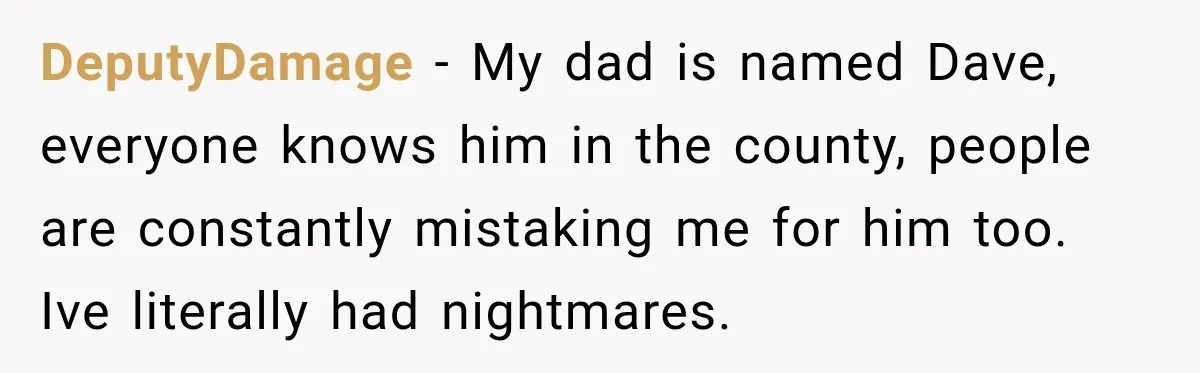 DeputyDamage − My dad is named Dave, everyone knows him in the county, people are constantly mistaking me for him too. Ive literally had nightmares.
