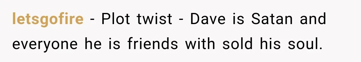 letsgofire − Plot twist - Dave is Satan and everyone he is friends with sold his soul.
