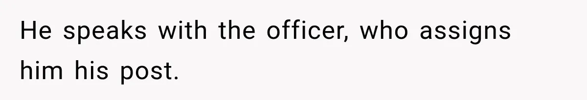 He speaks with the officer, who assigns him his post.
