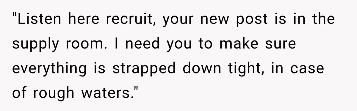"Listen here recruit, your new post is in the supply room. I need you to make sure everything is strapped down tight, in case of rough waters."