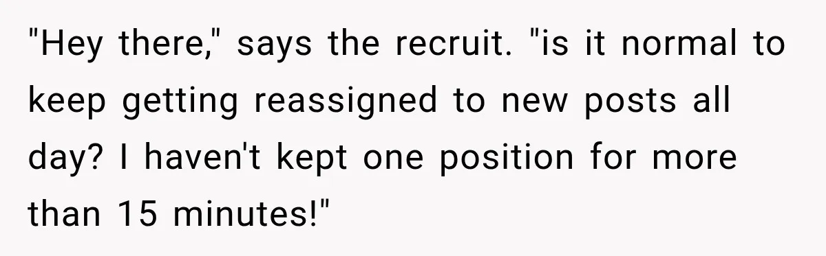 "Hey there," says the recruit. "is it normal to keep getting reassigned to new posts all day? I haven't kept one position for more than 15 minutes!"