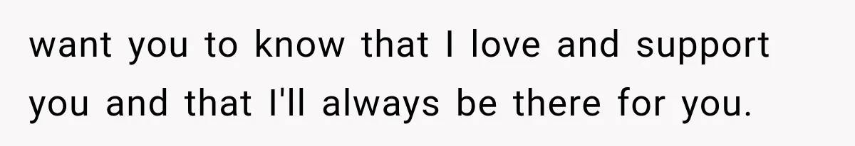 want you to know that I love and support you and that I'll always be there for you.