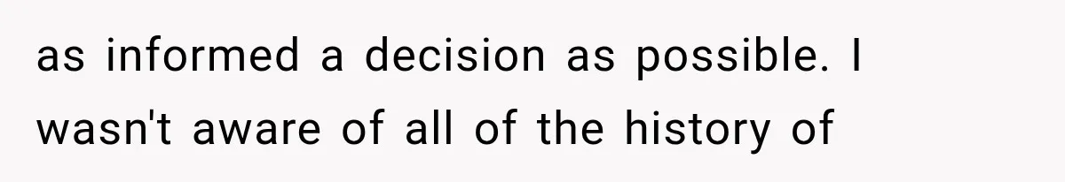 as informed a decision as possible. I wasn't aware of all of the history of