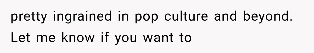 pretty ingrained in pop culture and beyond. Let me know if you want to