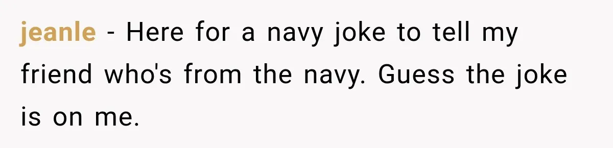 jeanle − Here for a navy joke to tell my friend who's from the navy. Guess the joke is on me.