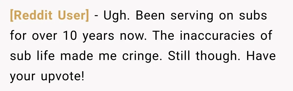 [Reddit User] − Ugh. Been serving on subs for over 10 years now. The inaccuracies of sub life made me cringe. Still though. Have your upvote!