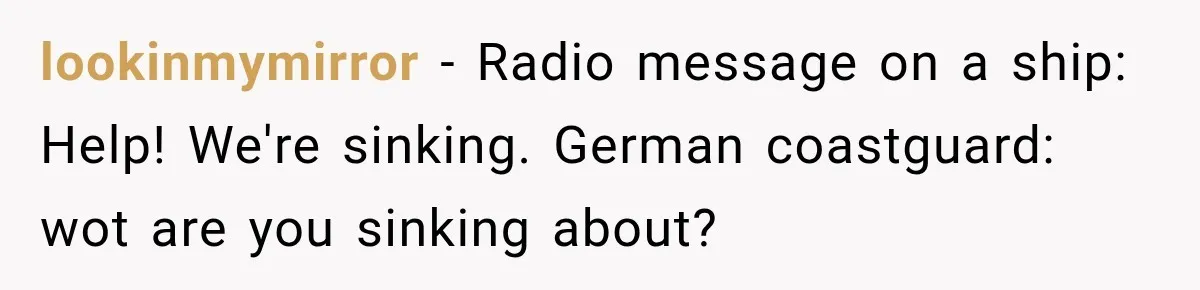 lookinmymirror − Radio message on a ship: Help! We're sinking. German coastguard: wot are you sinking about?
