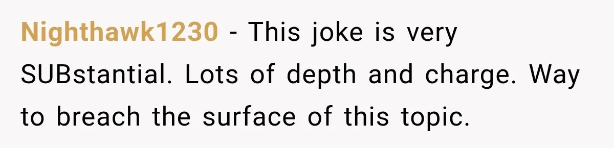 Nighthawk1230 − This joke is very SUBstantial. Lots of depth and charge. Way to breach the surface of this topic.