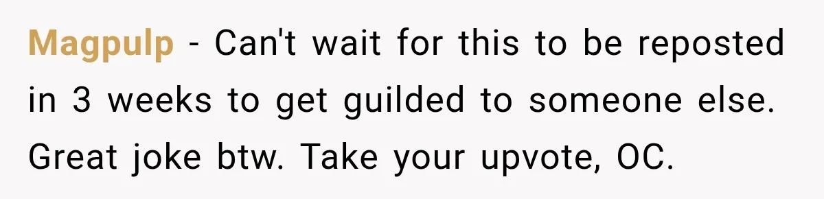 Magpulp − Can't wait for this to be reposted in 3 weeks to get guilded to someone else. Great joke btw. Take your upvote, OC.