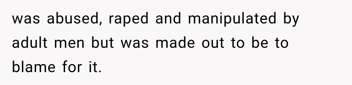 was abused, raped and manipulated by adult men but was made out to be to blame for it.
