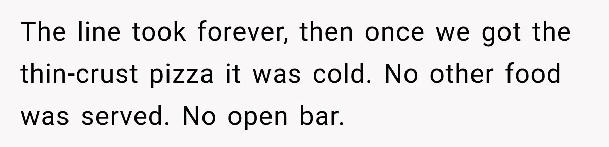 The line took forever, then once we got the thin-crust pizza it was cold. No other food was served. No open bar.
