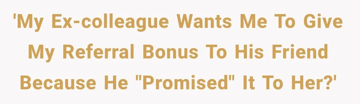 'My ex-colleague wants me to give my referral bonus to his friend because he "promised" it to her?'