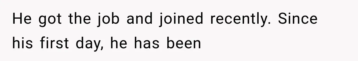 He got the job and joined recently. Since his first day, he has been