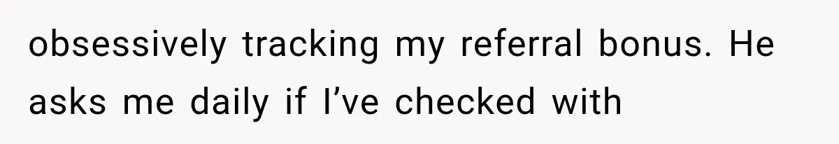 obsessively tracking my referral bonus. He asks me daily if I’ve checked with
