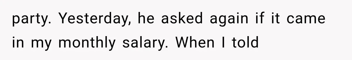 party. Yesterday, he asked again if it came in my monthly salary. When I told