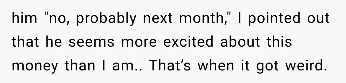 him "no, probably next month," I pointed out that he seems more excited about this money than I am.. That’s when it got weird.