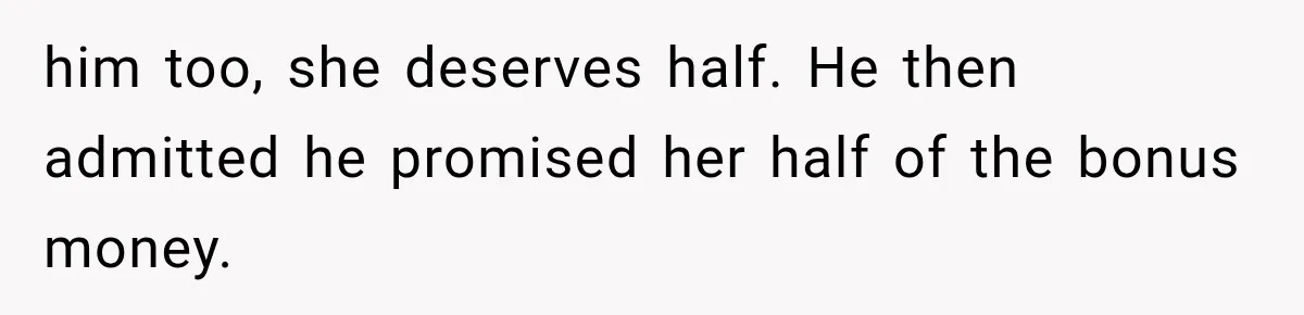 him too, she deserves half. He then admitted he promised her half of the bonus money.