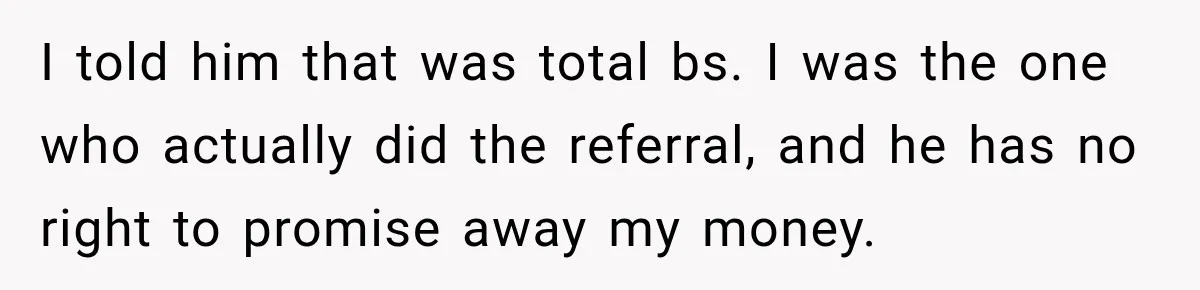 I told him that was total bs. I was the one who actually did the referral, and he has no right to promise away my money.