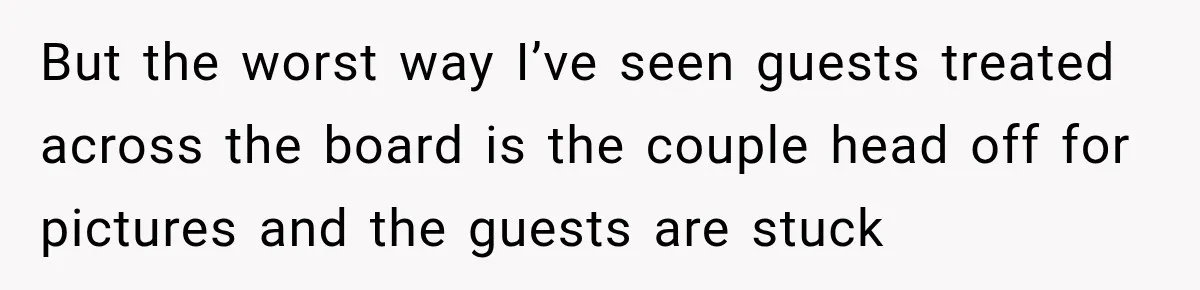 But the worst way I’ve seen guests treated across the board is the couple head off for pictures and the guests are stuck