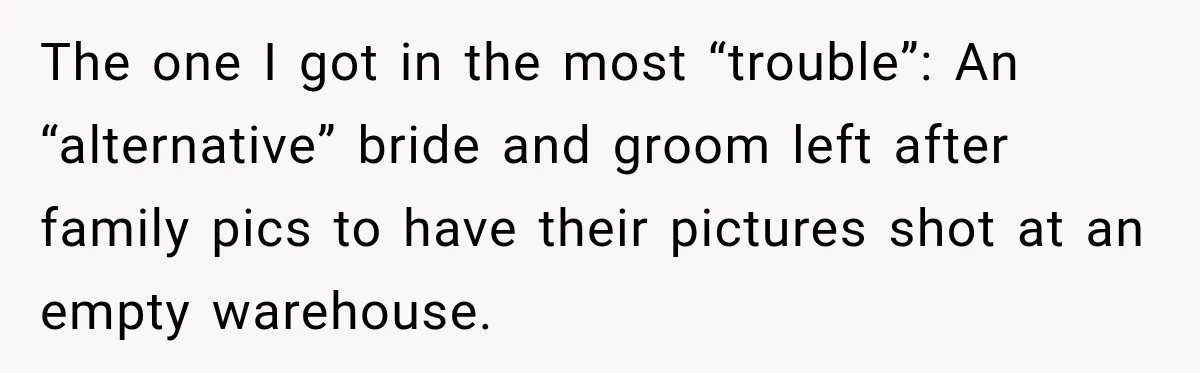 The one I got in the most “trouble”: An “alternative” bride and groom left after family pics to have their pictures shot at an empty warehouse.