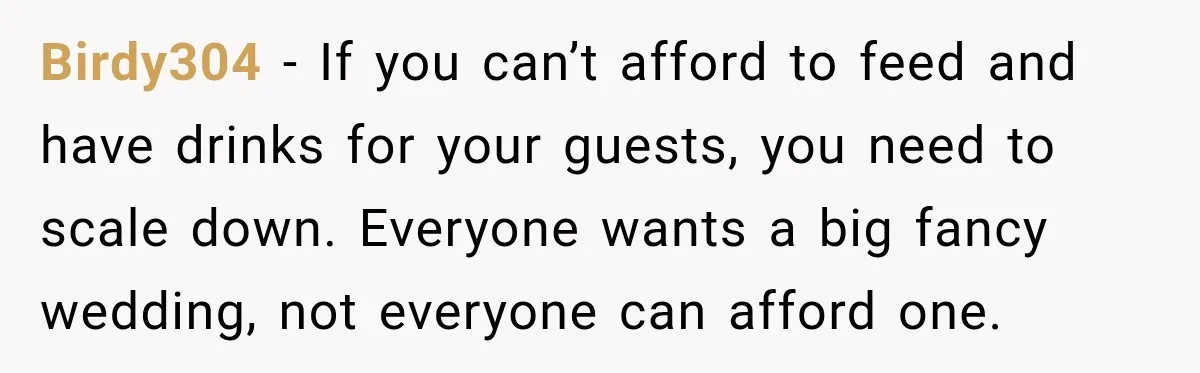 Birdy304 − If you can’t afford to feed and have drinks for your guests, you need to scale down. Everyone wants a big fancy wedding, not everyone can afford one.