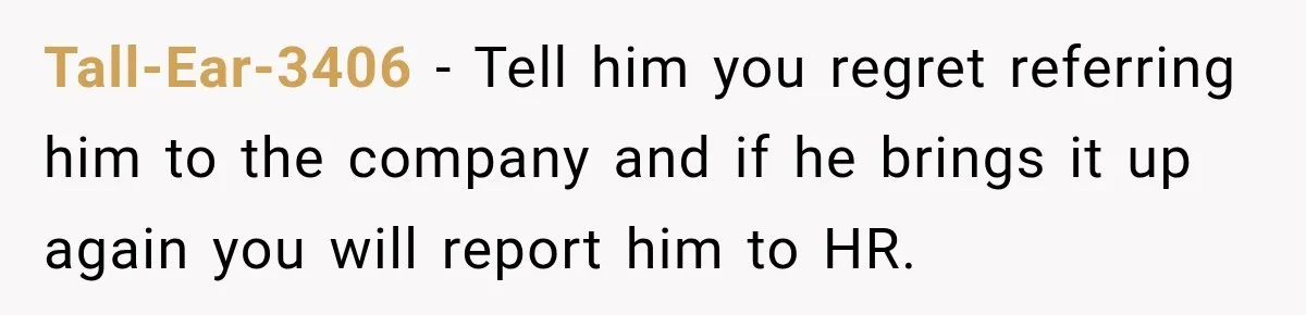 Tall-Ear-3406 − Tell him you regret referring him to the company and if he brings it up again you will report him to HR.