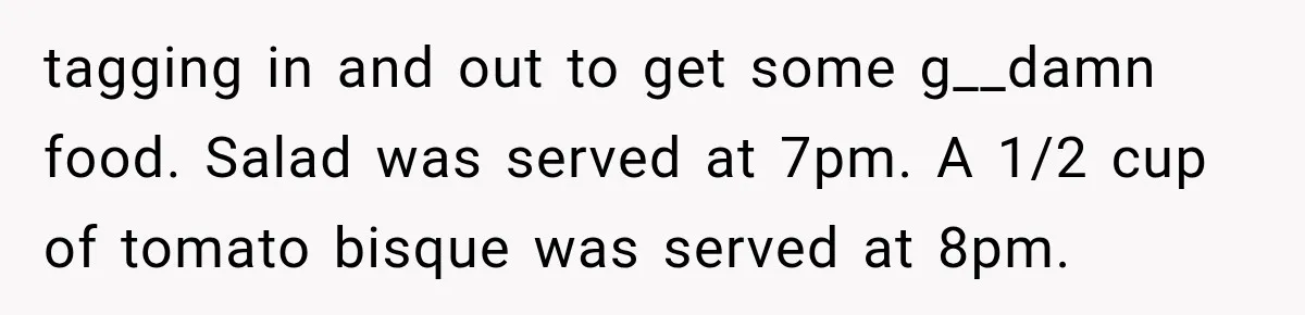 tagging in and out to get some g__damn food. Salad was served at 7pm. A 1/2 cup of tomato bisque was served at 8pm.