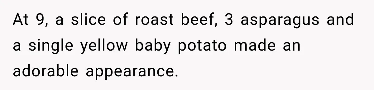 At 9, a slice of roast beef, 3 asparagus and a single yellow baby potato made an adorable appearance.