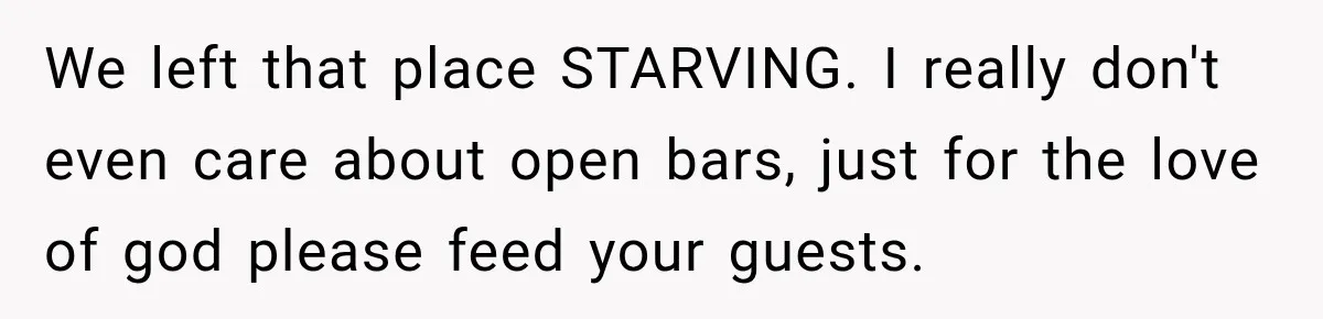 We left that place STARVING. I really don't even care about open bars, just for the love of god please feed your guests.