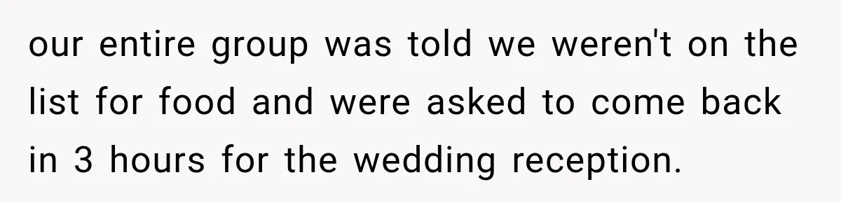 our entire group was told we weren't on the list for food and were asked to come back in 3 hours for the wedding reception.