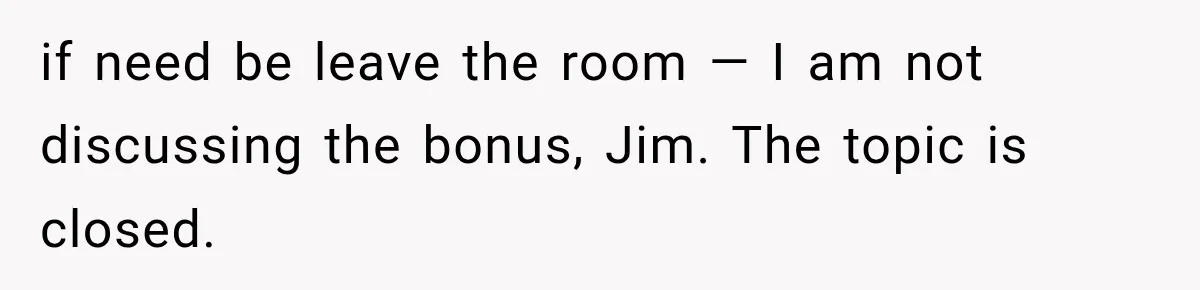 if need be leave the room — I am not discussing the bonus, Jim. The topic is closed.