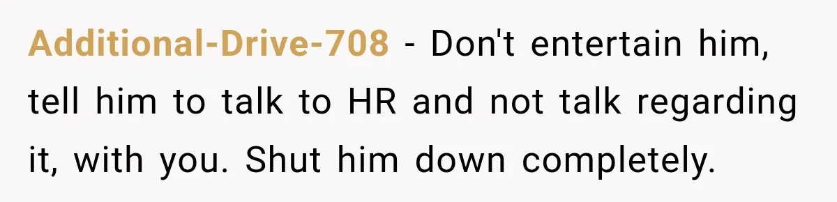 Additional-Drive-708 − Don't entertain him, tell him to talk to HR and not talk regarding it, with you. Shut him down completely.