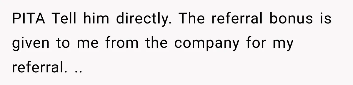 PITA Tell him directly. The referral bonus is given to me from the company for my referral. ..