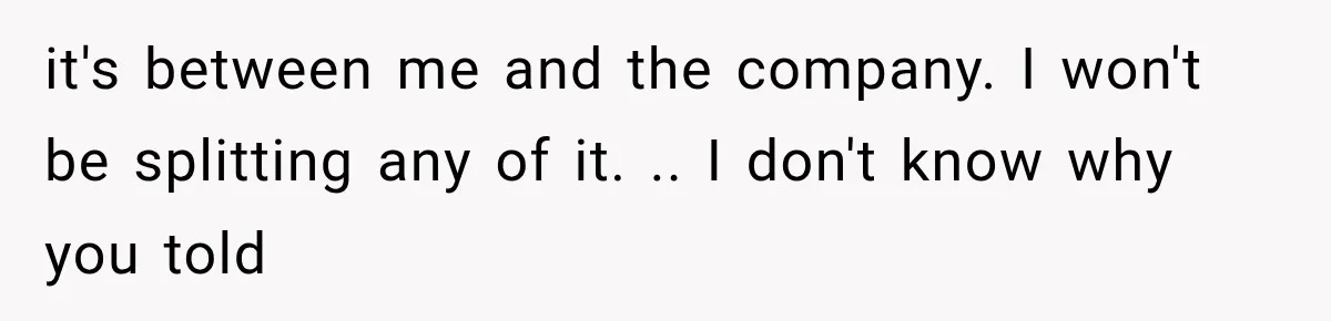 it's between me and the company. I won't be splitting any of it. .. I don't know why you told