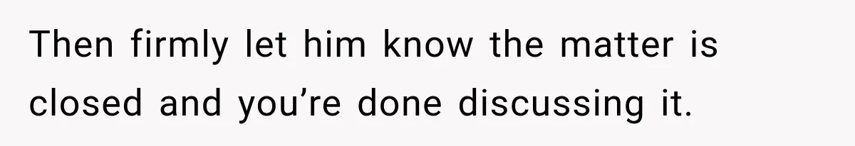 Then firmly let him know the matter is closed and you’re done discussing it.