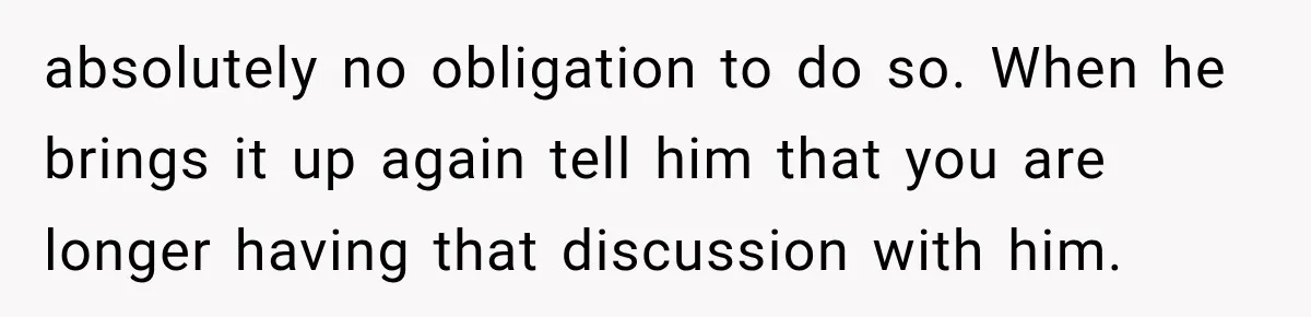 absolutely no obligation to do so. When he brings it up again tell him that you are longer having that discussion with him.