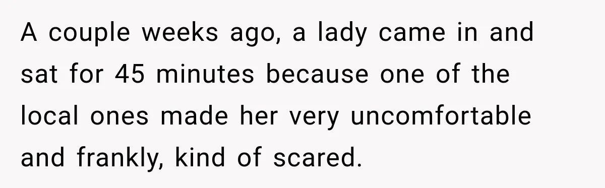 A couple weeks ago, a lady came in and sat for 45 minutes because one of the local ones made her very uncomfortable and frankly, kind of scared.