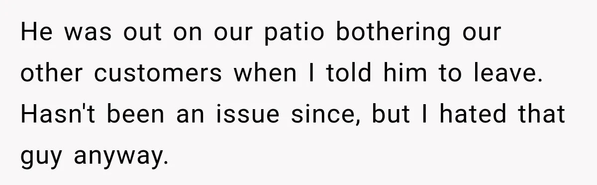 He was out on our patio bothering our other customers when I told him to leave. Hasn't been an issue since, but I hated that guy anyway.