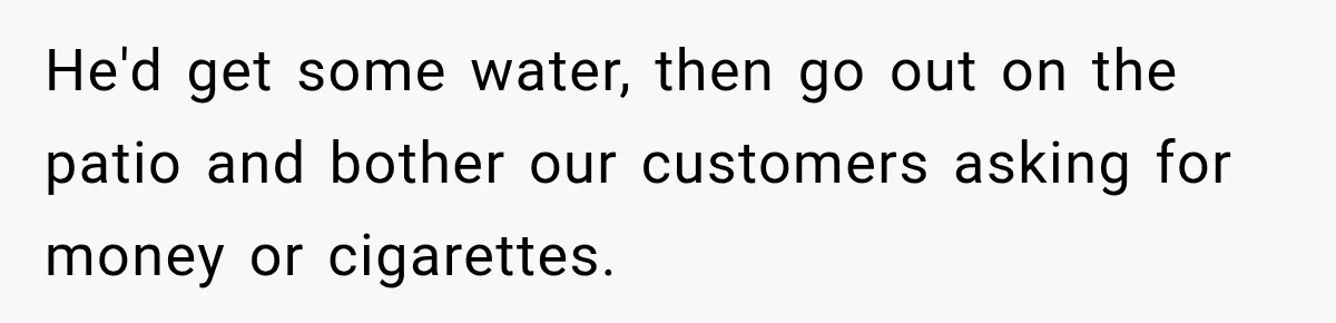 He'd get some water, then go out on the patio and bother our customers asking for money or cigarettes.