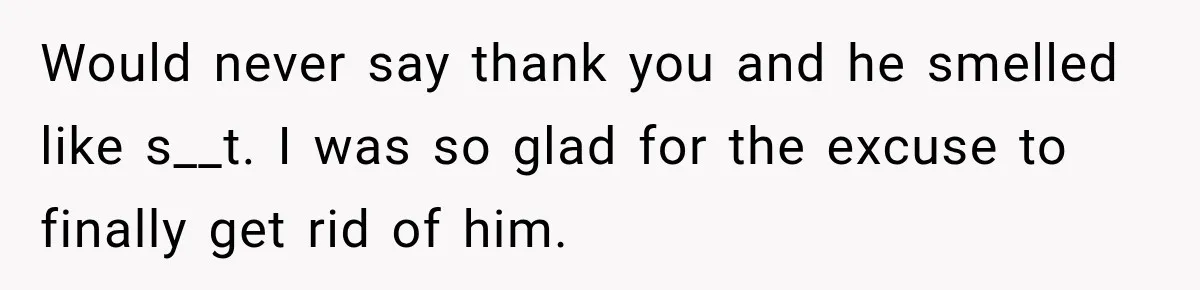Would never say thank you and he smelled like s__t. I was so glad for the excuse to finally get rid of him.