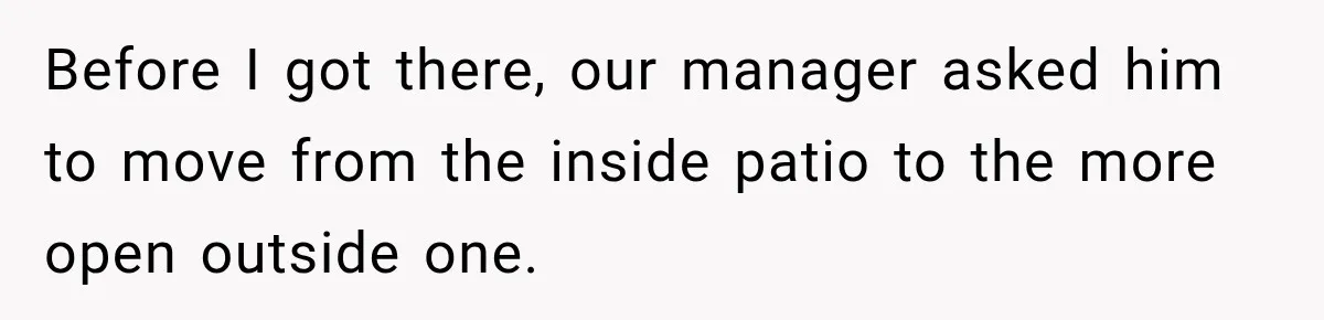 Before I got there, our manager asked him to move from the inside patio to the more open outside one.