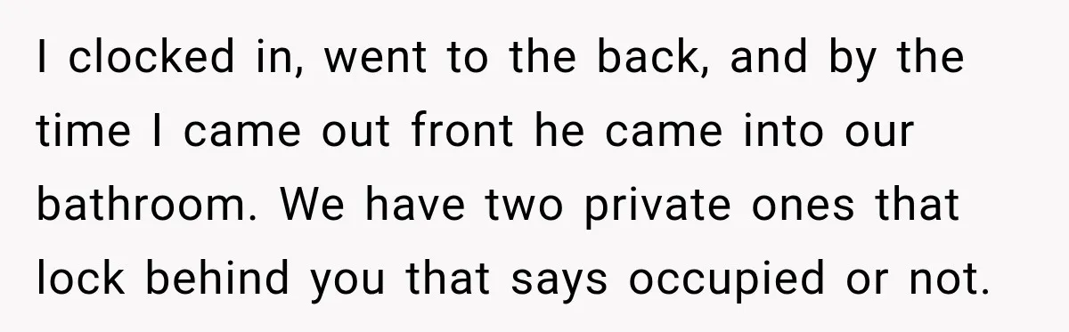 I clocked in, went to the back, and by the time I came out front he came into our bathroom. We have two private ones that lock behind you that...