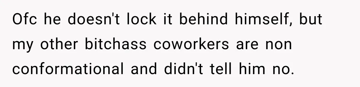 Ofc he doesn't lock it behind himself, but my other bitchass coworkers are non conformational and didn't tell him no.