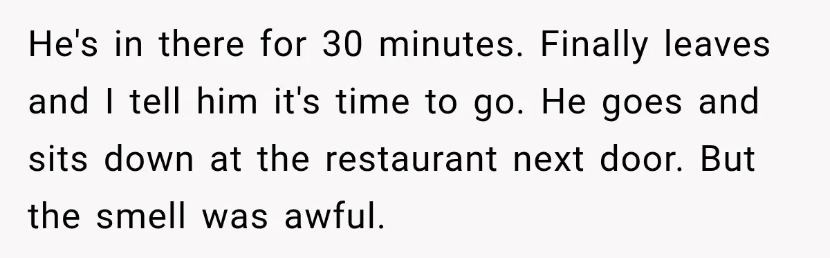 He's in there for 30 minutes. Finally leaves and I tell him it's time to go. He goes and sits down at the restaurant next door. But the smell was...