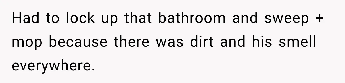 Had to lock up that bathroom and sweep + mop because there was dirt and his smell everywhere.